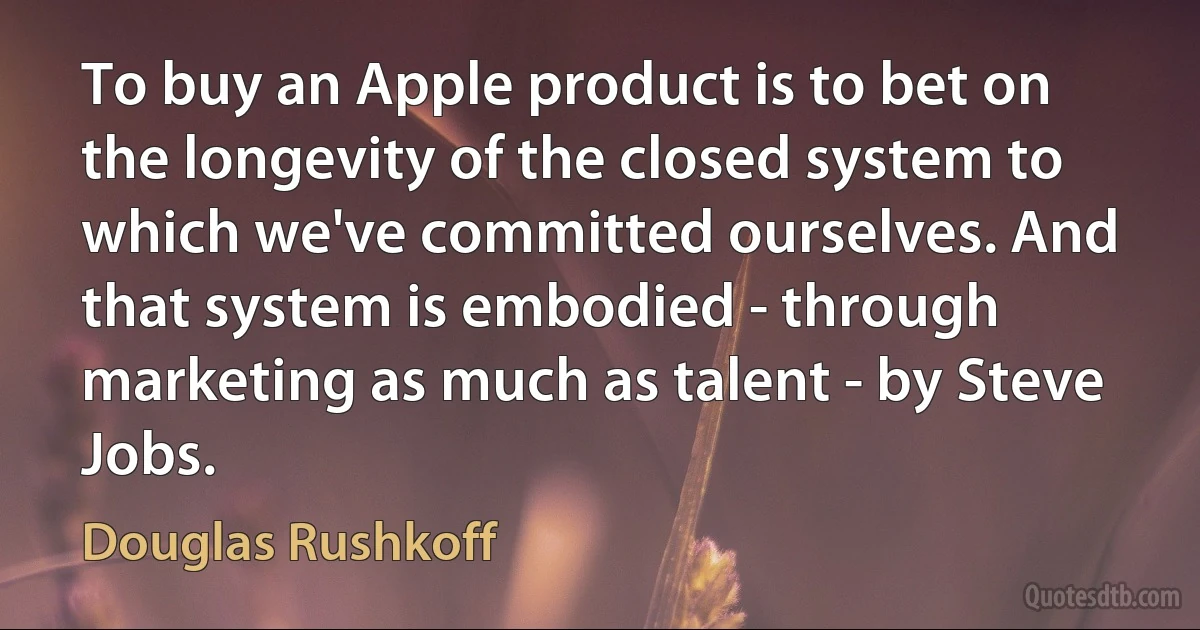 To buy an Apple product is to bet on the longevity of the closed system to which we've committed ourselves. And that system is embodied - through marketing as much as talent - by Steve Jobs. (Douglas Rushkoff)