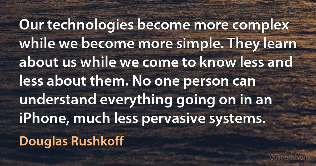 Our technologies become more complex while we become more simple. They learn about us while we come to know less and less about them. No one person can understand everything going on in an iPhone, much less pervasive systems. (Douglas Rushkoff)