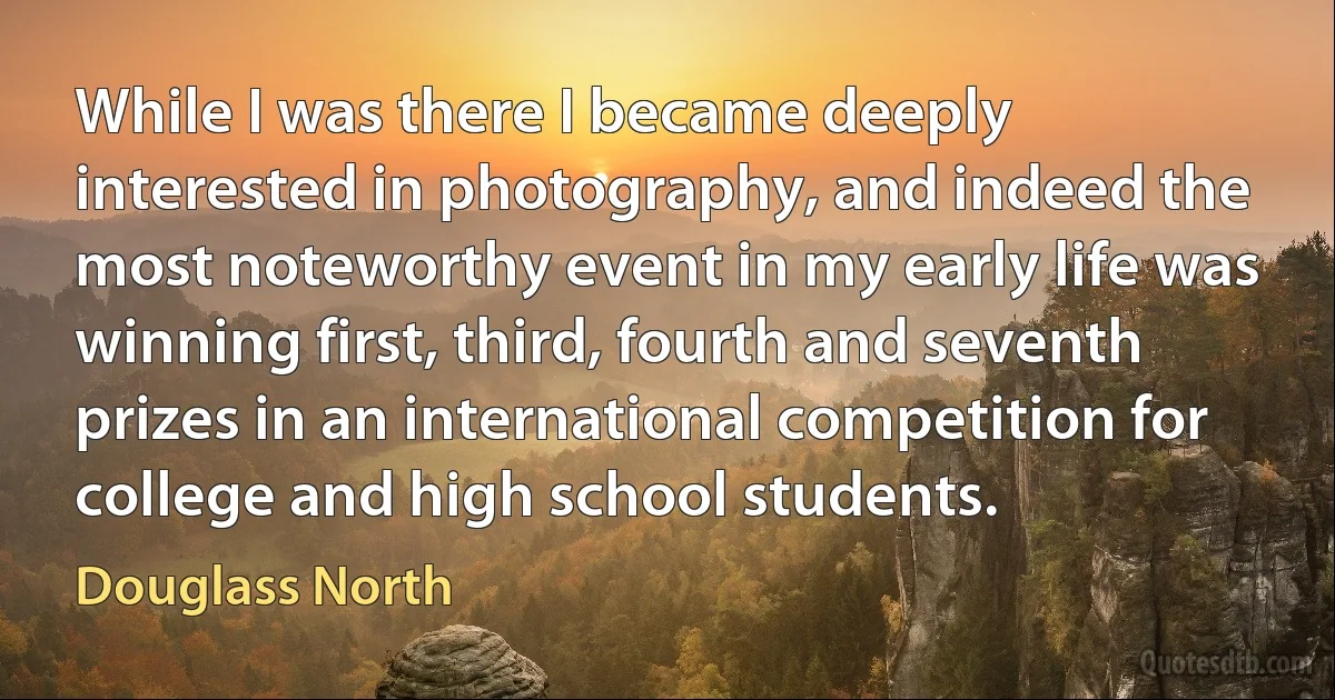 While I was there I became deeply interested in photography, and indeed the most noteworthy event in my early life was winning first, third, fourth and seventh prizes in an international competition for college and high school students. (Douglass North)