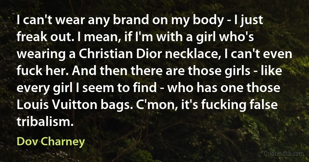 I can't wear any brand on my body - I just freak out. I mean, if I'm with a girl who's wearing a Christian Dior necklace, I can't even fuck her. And then there are those girls - like every girl I seem to find - who has one those Louis Vuitton bags. C'mon, it's fucking false tribalism. (Dov Charney)