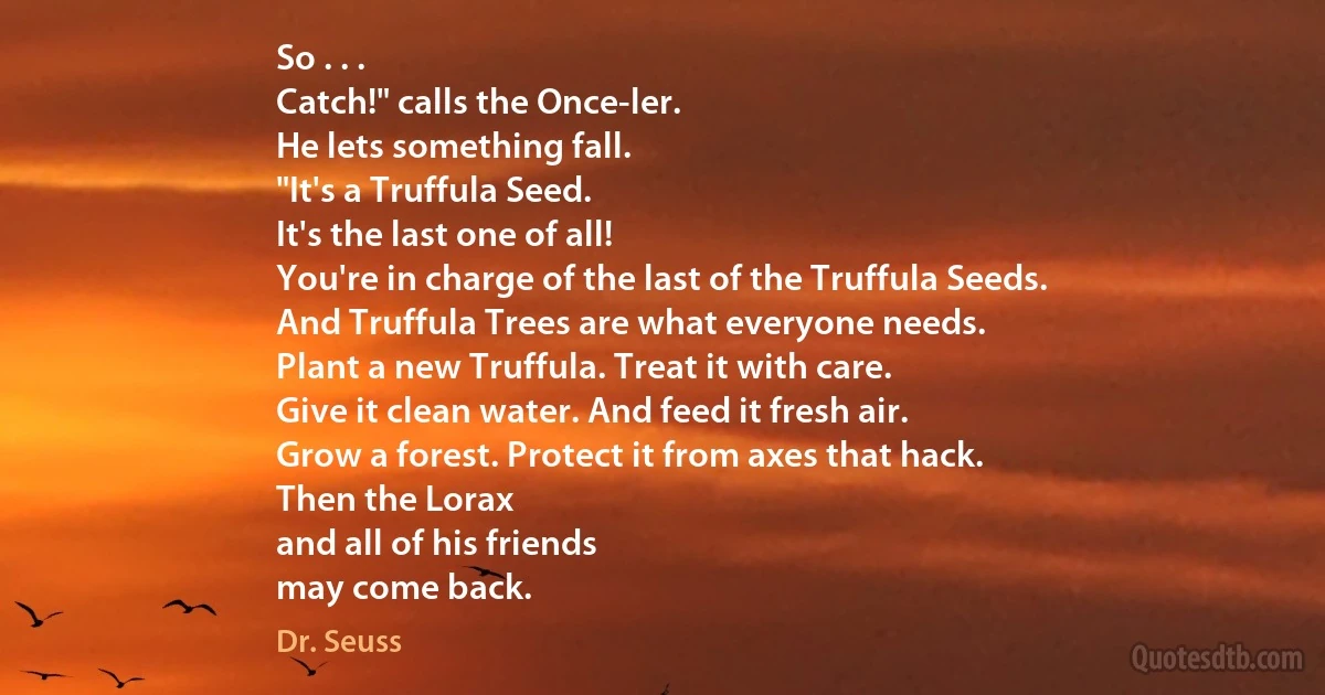 So . . .
Catch!" calls the Once-ler.
He lets something fall.
"It's a Truffula Seed.
It's the last one of all!
You're in charge of the last of the Truffula Seeds.
And Truffula Trees are what everyone needs.
Plant a new Truffula. Treat it with care.
Give it clean water. And feed it fresh air.
Grow a forest. Protect it from axes that hack.
Then the Lorax
and all of his friends
may come back. (Dr. Seuss)