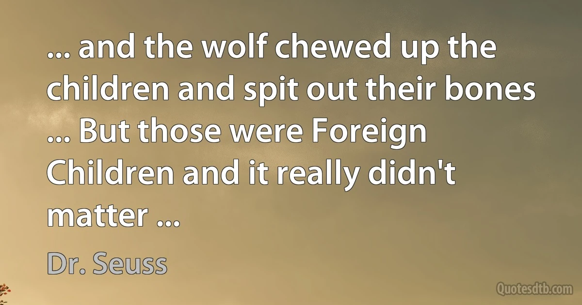 ... and the wolf chewed up the children and spit out their bones ... But those were Foreign Children and it really didn't matter ... (Dr. Seuss)