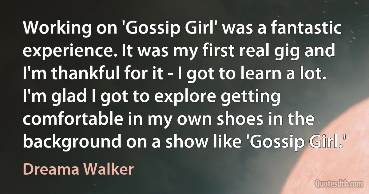 Working on 'Gossip Girl' was a fantastic experience. It was my first real gig and I'm thankful for it - I got to learn a lot. I'm glad I got to explore getting comfortable in my own shoes in the background on a show like 'Gossip Girl.' (Dreama Walker)