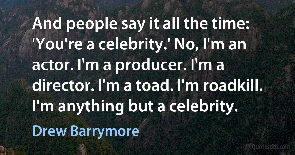 And people say it all the time: 'You're a celebrity.' No, I'm an actor. I'm a producer. I'm a director. I'm a toad. I'm roadkill. I'm anything but a celebrity. (Drew Barrymore)