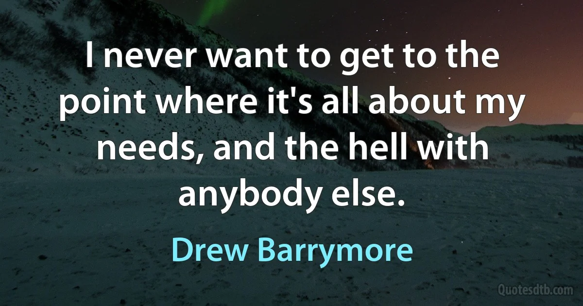 I never want to get to the point where it's all about my needs, and the hell with anybody else. (Drew Barrymore)