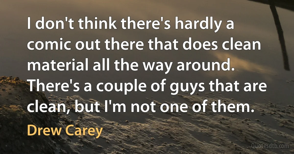 I don't think there's hardly a comic out there that does clean material all the way around. There's a couple of guys that are clean, but I'm not one of them. (Drew Carey)