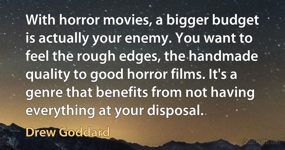 With horror movies, a bigger budget is actually your enemy. You want to feel the rough edges, the handmade quality to good horror films. It's a genre that benefits from not having everything at your disposal. (Drew Goddard)