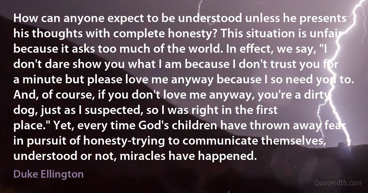 How can anyone expect to be understood unless he presents his thoughts with complete honesty? This situation is unfair because it asks too much of the world. In effect, we say, "I don't dare show you what I am because I don't trust you for a minute but please love me anyway because I so need you to. And, of course, if you don't love me anyway, you're a dirty dog, just as I suspected, so I was right in the first place." Yet, every time God's children have thrown away fear in pursuit of honesty-trying to communicate themselves, understood or not, miracles have happened. (Duke Ellington)