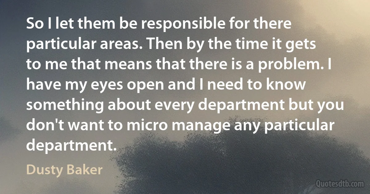 So I let them be responsible for there particular areas. Then by the time it gets to me that means that there is a problem. I have my eyes open and I need to know something about every department but you don't want to micro manage any particular department. (Dusty Baker)