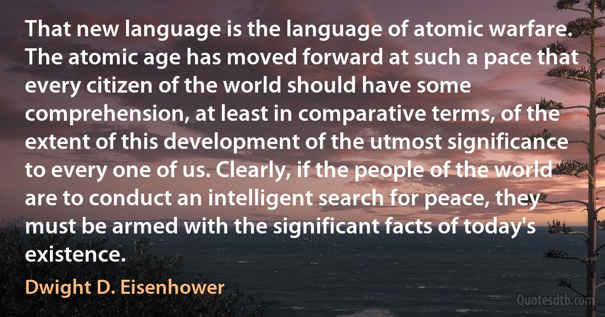 That new language is the language of atomic warfare. The atomic age has moved forward at such a pace that every citizen of the world should have some comprehension, at least in comparative terms, of the extent of this development of the utmost significance to every one of us. Clearly, if the people of the world are to conduct an intelligent search for peace, they must be armed with the significant facts of today's existence. (Dwight D. Eisenhower)