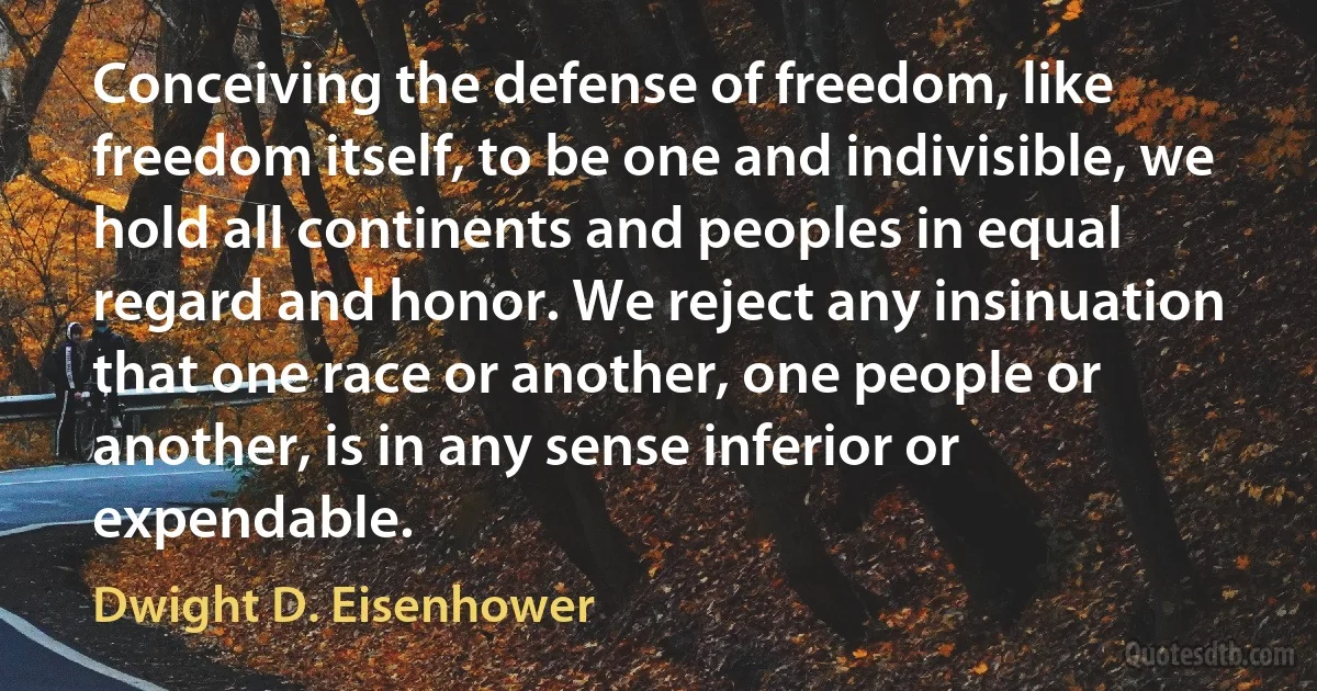 Conceiving the defense of freedom, like freedom itself, to be one and indivisible, we hold all continents and peoples in equal regard and honor. We reject any insinuation that one race or another, one people or another, is in any sense inferior or expendable. (Dwight D. Eisenhower)