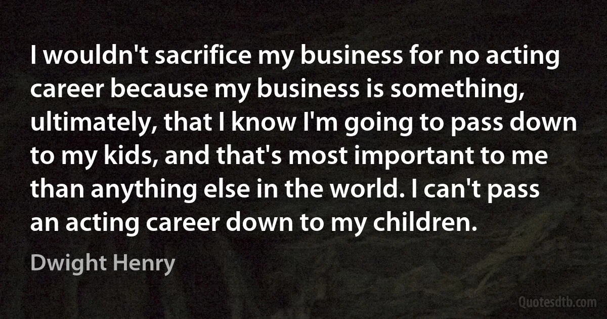 I wouldn't sacrifice my business for no acting career because my business is something, ultimately, that I know I'm going to pass down to my kids, and that's most important to me than anything else in the world. I can't pass an acting career down to my children. (Dwight Henry)