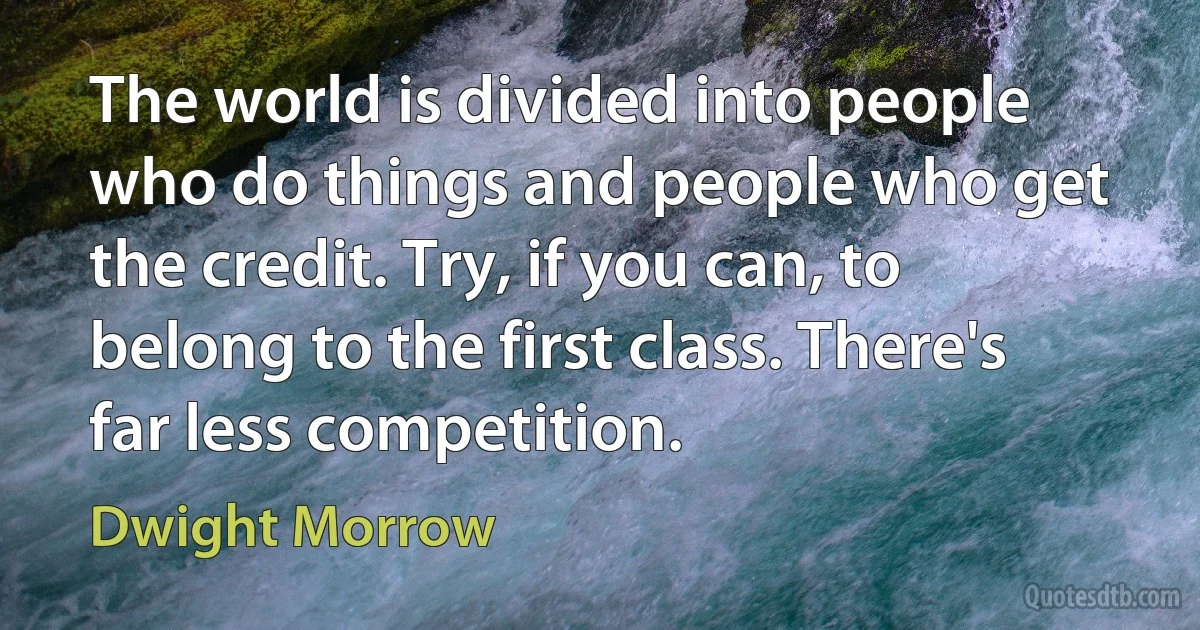 The world is divided into people who do things and people who get the credit. Try, if you can, to belong to the first class. There's far less competition. (Dwight Morrow)