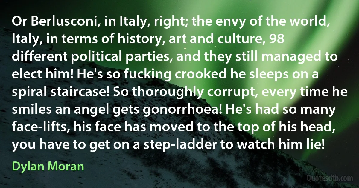 Or Berlusconi, in Italy, right; the envy of the world, Italy, in terms of history, art and culture, 98 different political parties, and they still managed to elect him! He's so fucking crooked he sleeps on a spiral staircase! So thoroughly corrupt, every time he smiles an angel gets gonorrhoea! He's had so many face-lifts, his face has moved to the top of his head, you have to get on a step-ladder to watch him lie! (Dylan Moran)