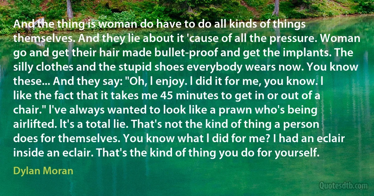 And the thing is woman do have to do all kinds of things themselves. And they lie about it 'cause of all the pressure. Woman go and get their hair made bullet-proof and get the implants. The silly clothes and the stupid shoes everybody wears now. You know these... And they say: "Oh, l enjoy. l did it for me, you know. l like the fact that it takes me 45 minutes to get in or out of a chair." l've always wanted to look like a prawn who's being airlifted. lt's a total lie. That's not the kind of thing a person does for themselves. You know what l did for me? I had an eclair inside an eclair. That's the kind of thing you do for yourself. (Dylan Moran)