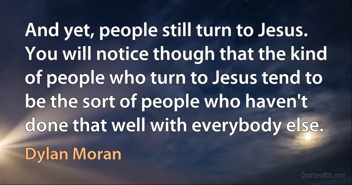 And yet, people still turn to Jesus. You will notice though that the kind of people who turn to Jesus tend to be the sort of people who haven't done that well with everybody else. (Dylan Moran)