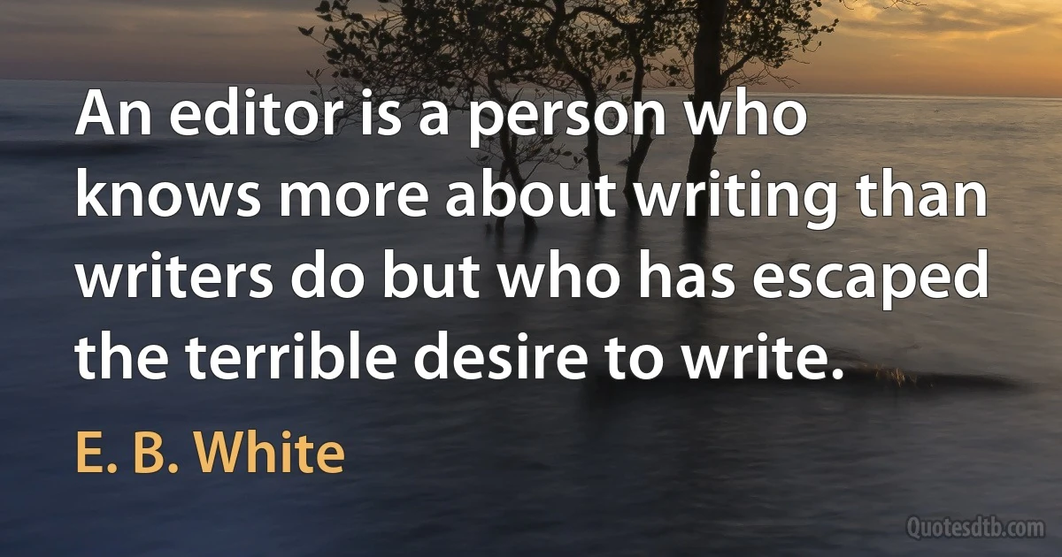 An editor is a person who knows more about writing than writers do but who has escaped the terrible desire to write. (E. B. White)