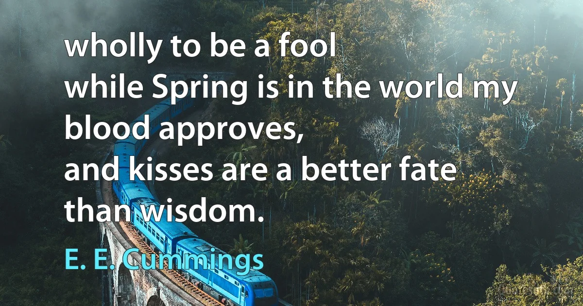 wholly to be a fool
while Spring is in the world my blood approves,
and kisses are a better fate
than wisdom. (E. E. Cummings)