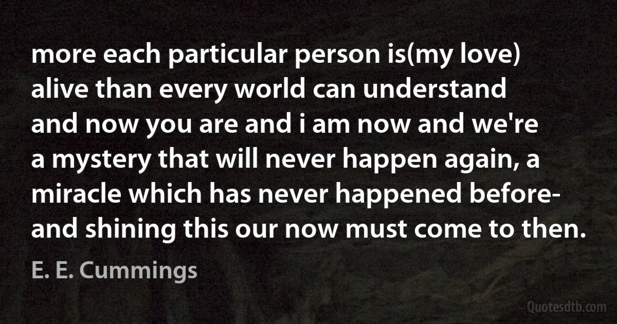 more each particular person is(my love)
alive than every world can understand
and now you are and i am now and we're
a mystery that will never happen again, a miracle which has never happened before-
and shining this our now must come to then. (E. E. Cummings)