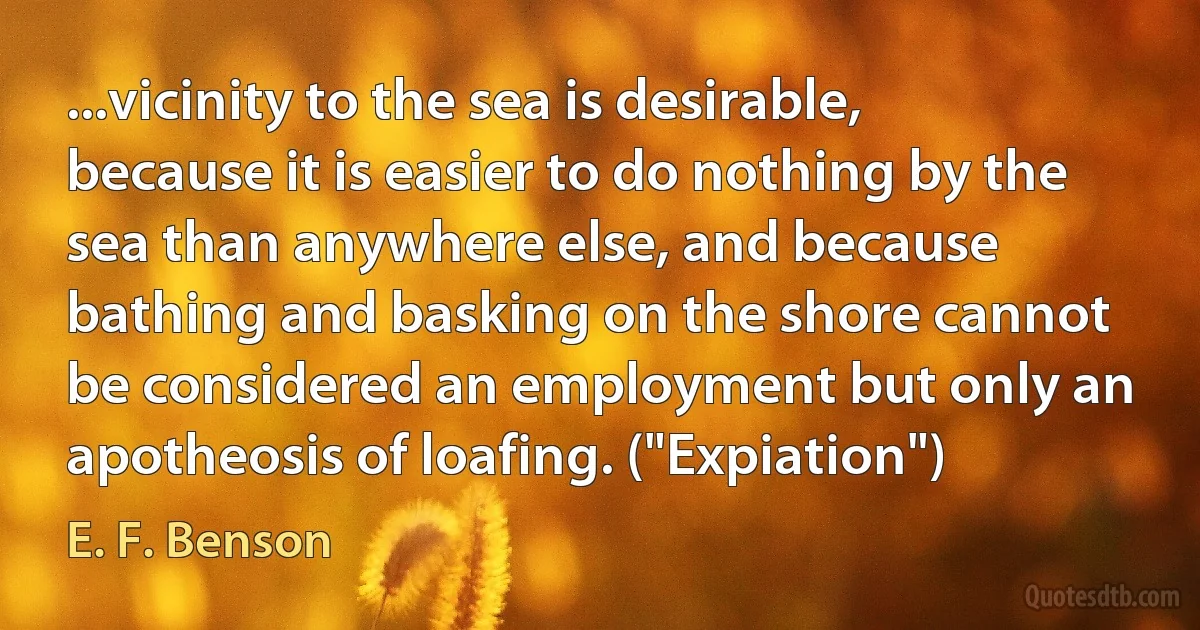 ...vicinity to the sea is desirable, because it is easier to do nothing by the sea than anywhere else, and because bathing and basking on the shore cannot be considered an employment but only an apotheosis of loafing. ("Expiation") (E. F. Benson)