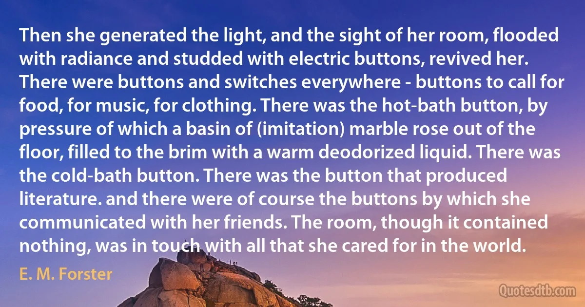 Then she generated the light, and the sight of her room, flooded with radiance and studded with electric buttons, revived her. There were buttons and switches everywhere - buttons to call for food, for music, for clothing. There was the hot-bath button, by pressure of which a basin of (imitation) marble rose out of the floor, filled to the brim with a warm deodorized liquid. There was the cold-bath button. There was the button that produced literature. and there were of course the buttons by which she communicated with her friends. The room, though it contained nothing, was in touch with all that she cared for in the world. (E. M. Forster)