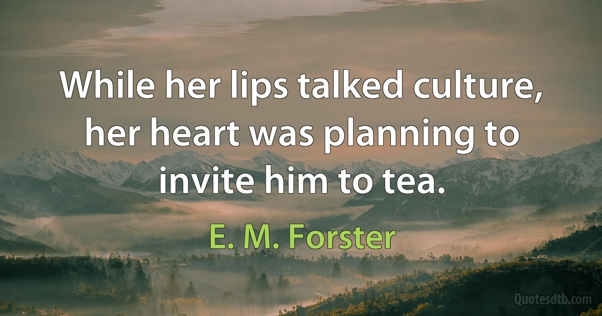 While her lips talked culture, her heart was planning to invite him to tea. (E. M. Forster)