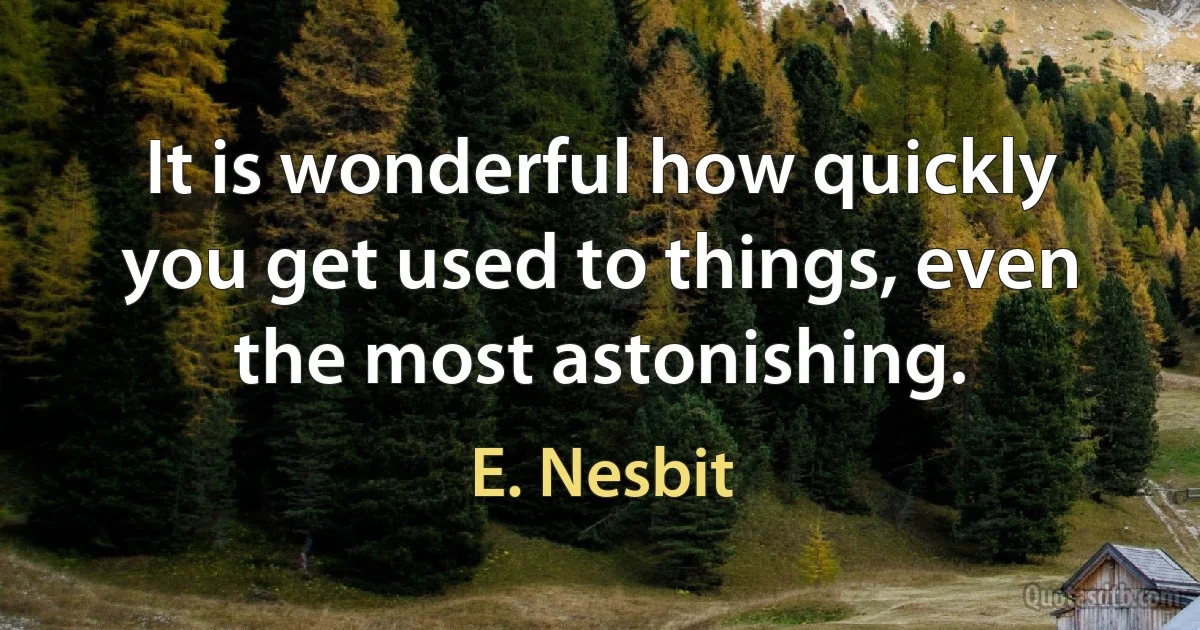 It is wonderful how quickly you get used to things, even the most astonishing. (E. Nesbit)