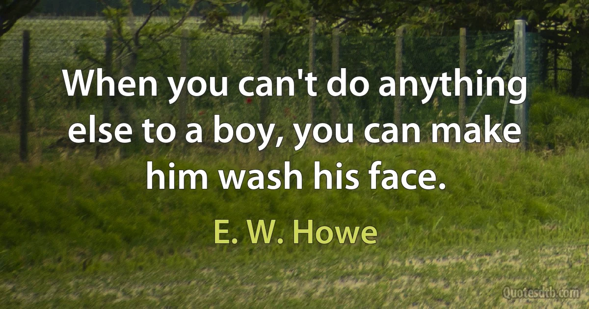 When you can't do anything else to a boy, you can make him wash his face. (E. W. Howe)