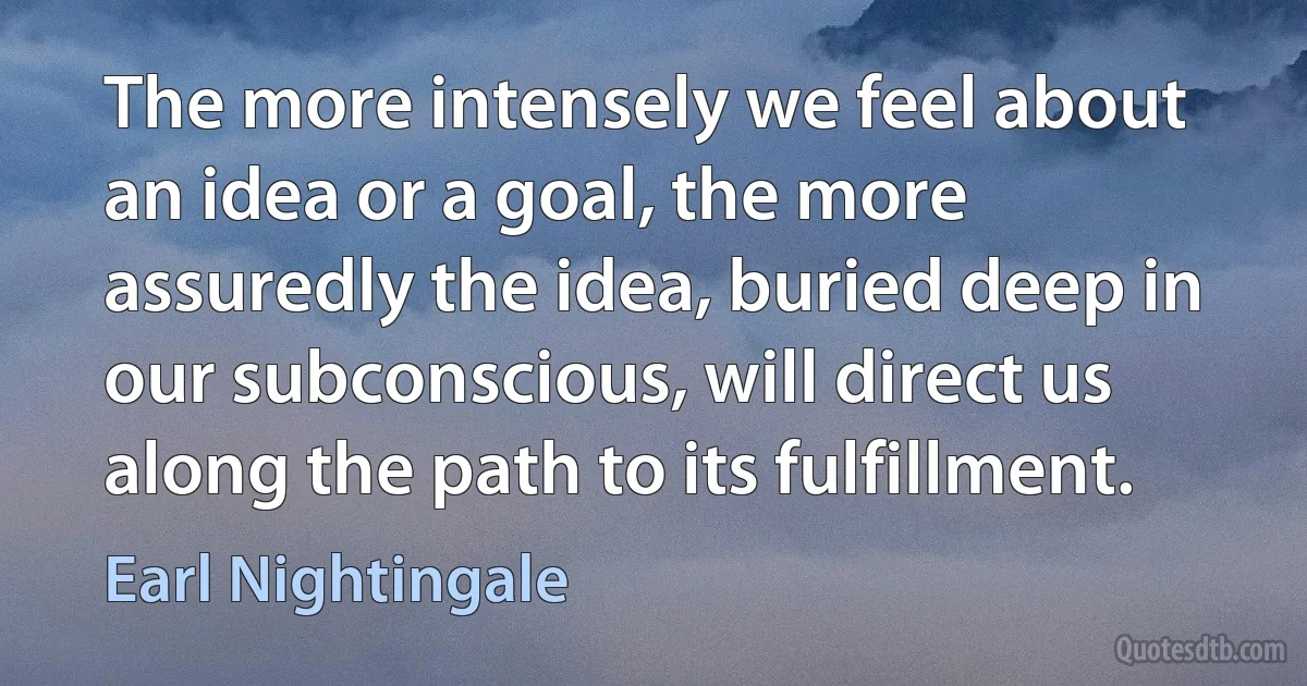 The more intensely we feel about an idea or a goal, the more assuredly the idea, buried deep in our subconscious, will direct us along the path to its fulfillment. (Earl Nightingale)