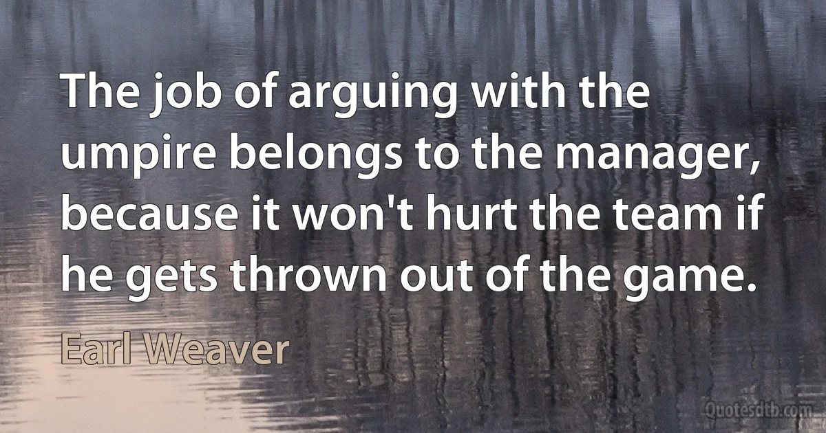 The job of arguing with the umpire belongs to the manager, because it won't hurt the team if he gets thrown out of the game. (Earl Weaver)