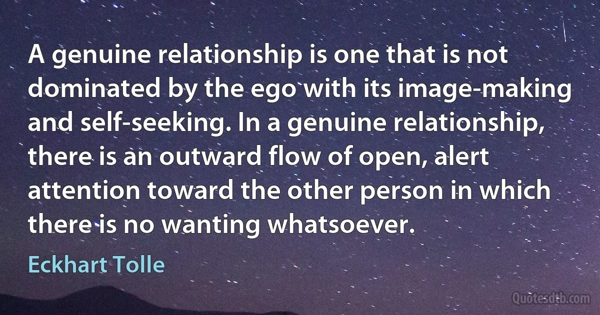 A genuine relationship is one that is not dominated by the ego with its image-making and self-seeking. In a genuine relationship, there is an outward flow of open, alert attention toward the other person in which there is no wanting whatsoever. (Eckhart Tolle)