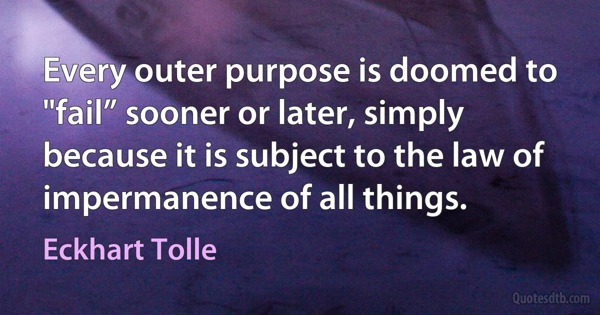 Every outer purpose is doomed to "fail” sooner or later, simply because it is subject to the law of impermanence of all things. (Eckhart Tolle)