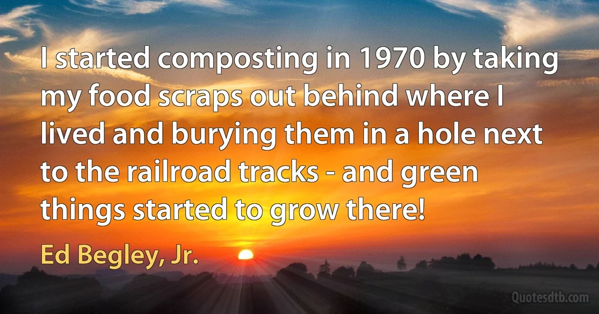 I started composting in 1970 by taking my food scraps out behind where I lived and burying them in a hole next to the railroad tracks - and green things started to grow there! (Ed Begley, Jr.)