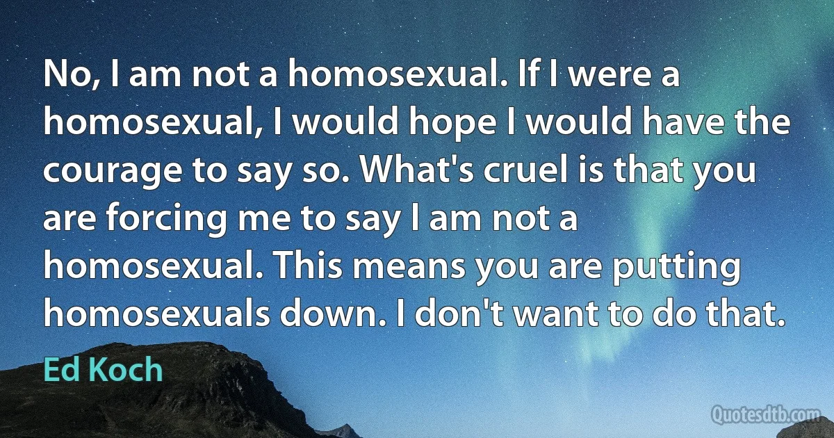 No, I am not a homosexual. If I were a homosexual, I would hope I would have the courage to say so. What's cruel is that you are forcing me to say I am not a homosexual. This means you are putting homosexuals down. I don't want to do that. (Ed Koch)