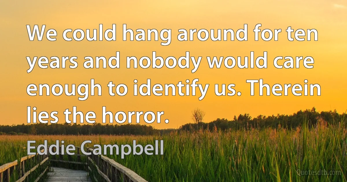 We could hang around for ten years and nobody would care enough to identify us. Therein lies the horror. (Eddie Campbell)