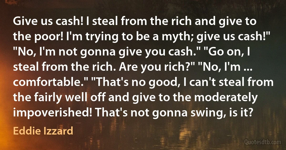 Give us cash! I steal from the rich and give to the poor! I'm trying to be a myth; give us cash!" "No, I'm not gonna give you cash." "Go on, I steal from the rich. Are you rich?" "No, I'm ... comfortable." "That's no good, I can't steal from the fairly well off and give to the moderately impoverished! That's not gonna swing, is it? (Eddie Izzard)