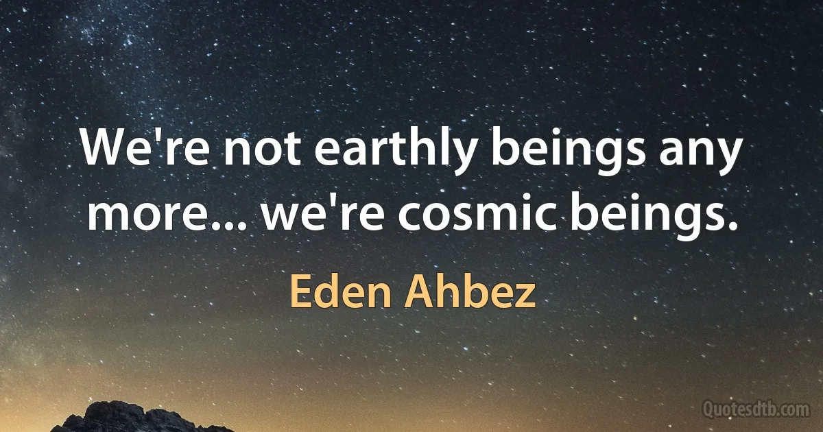 We're not earthly beings any more... we're cosmic beings. (Eden Ahbez)