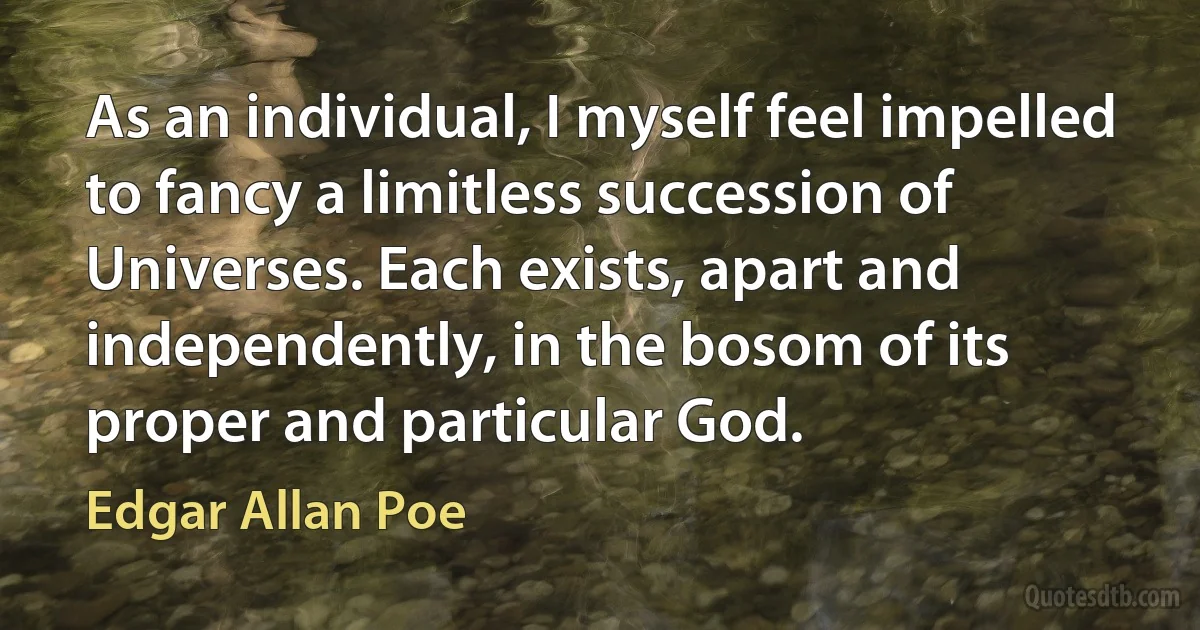 As an individual, I myself feel impelled to fancy a limitless succession of Universes. Each exists, apart and independently, in the bosom of its proper and particular God. (Edgar Allan Poe)