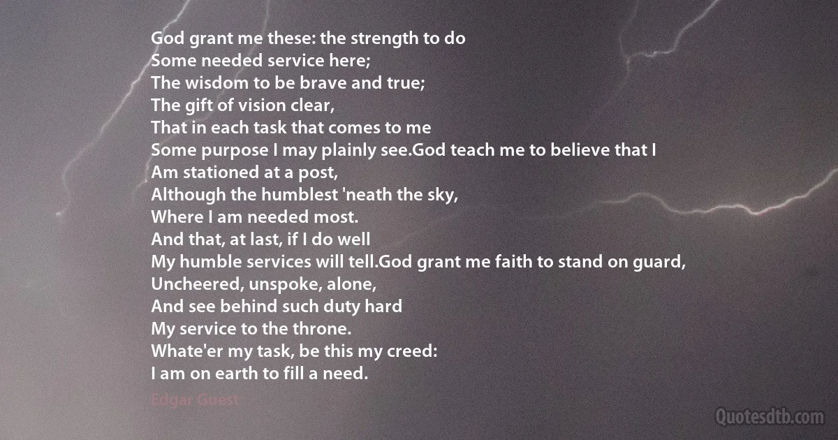 God grant me these: the strength to do
Some needed service here;
The wisdom to be brave and true;
The gift of vision clear,
That in each task that comes to me
Some purpose I may plainly see.God teach me to believe that I
Am stationed at a post,
Although the humblest 'neath the sky,
Where I am needed most.
And that, at last, if I do well
My humble services will tell.God grant me faith to stand on guard,
Uncheered, unspoke, alone,
And see behind such duty hard
My service to the throne.
Whate'er my task, be this my creed:
I am on earth to fill a need. (Edgar Guest)