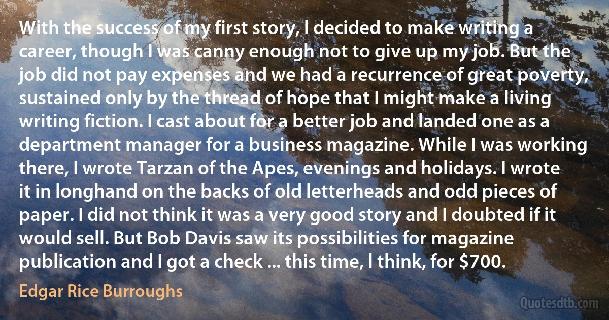 With the success of my first story, l decided to make writing a career, though I was canny enough not to give up my job. But the job did not pay expenses and we had a recurrence of great poverty, sustained only by the thread of hope that I might make a living writing fiction. I cast about for a better job and landed one as a department manager for a business magazine. While I was working there, I wrote Tarzan of the Apes, evenings and holidays. I wrote it in longhand on the backs of old letterheads and odd pieces of paper. I did not think it was a very good story and I doubted if it would sell. But Bob Davis saw its possibilities for magazine publication and I got a check ... this time, l think, for $700. (Edgar Rice Burroughs)