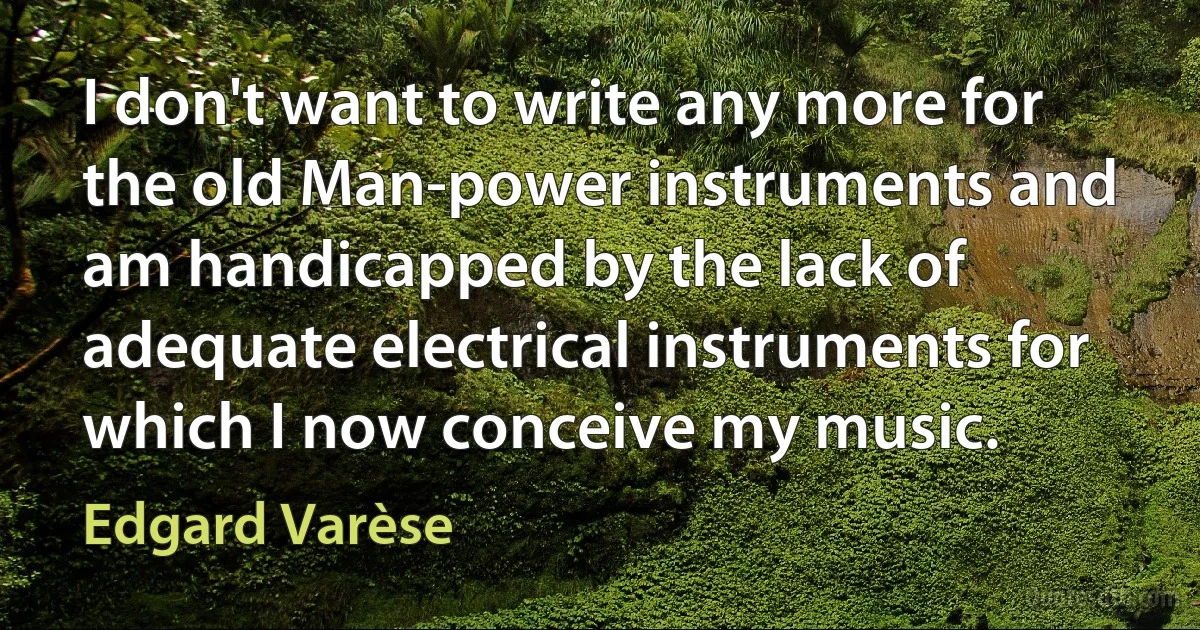 I don't want to write any more for the old Man-power instruments and am handicapped by the lack of adequate electrical instruments for which I now conceive my music. (Edgard Varèse)