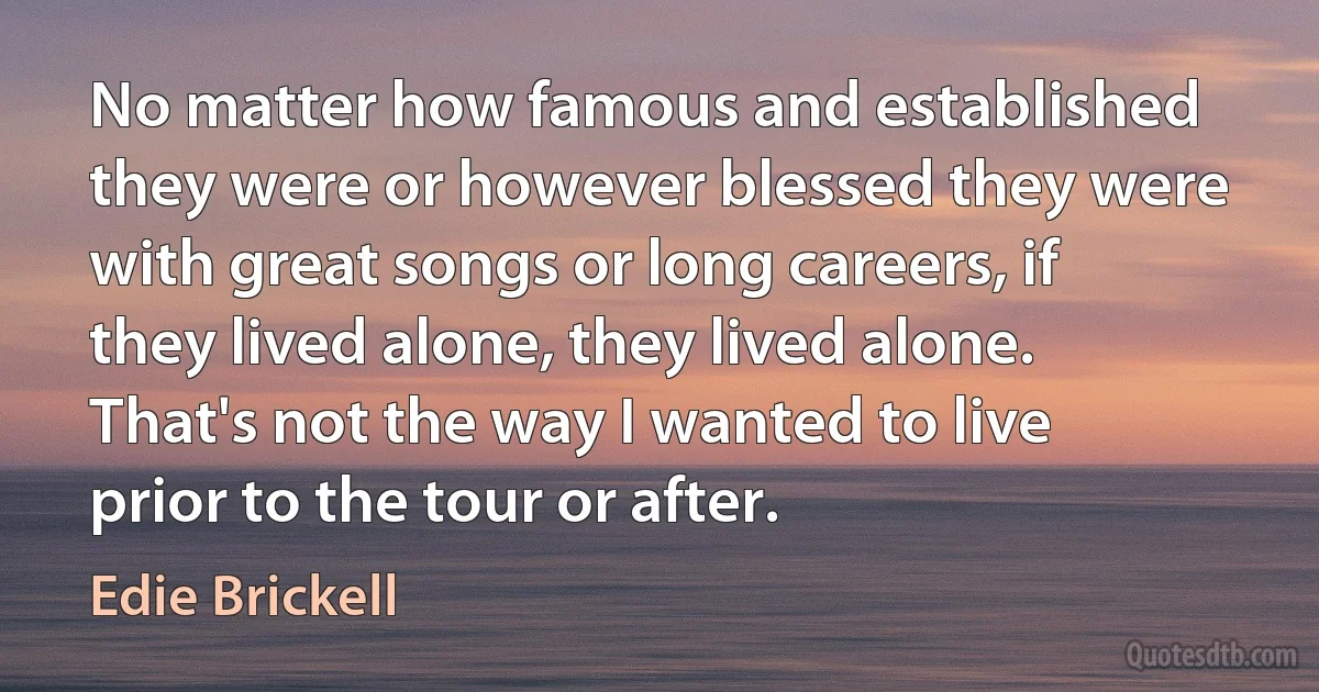 No matter how famous and established they were or however blessed they were with great songs or long careers, if they lived alone, they lived alone. That's not the way I wanted to live prior to the tour or after. (Edie Brickell)