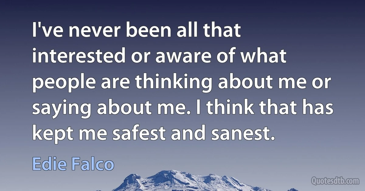 I've never been all that interested or aware of what people are thinking about me or saying about me. I think that has kept me safest and sanest. (Edie Falco)