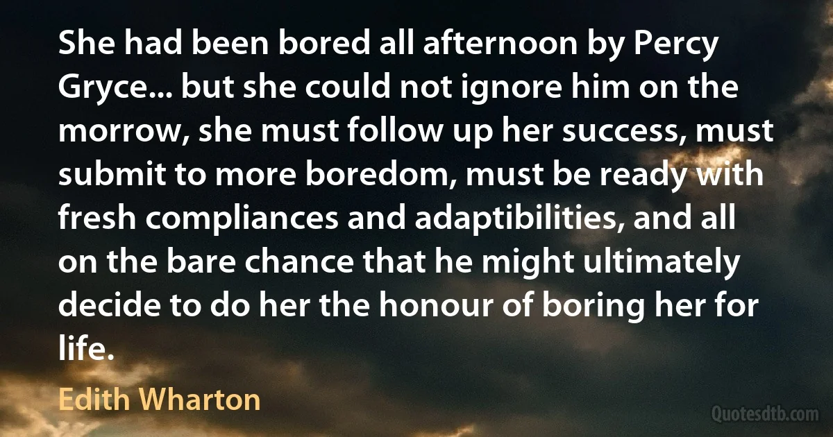 She had been bored all afternoon by Percy Gryce... but she could not ignore him on the morrow, she must follow up her success, must submit to more boredom, must be ready with fresh compliances and adaptibilities, and all on the bare chance that he might ultimately decide to do her the honour of boring her for life. (Edith Wharton)