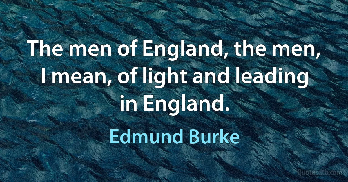 The men of England, the men, I mean, of light and leading in England. (Edmund Burke)