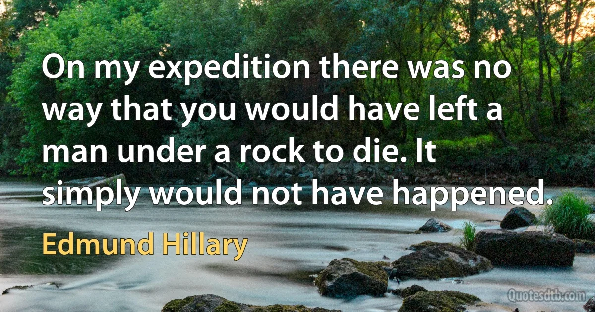 On my expedition there was no way that you would have left a man under a rock to die. It simply would not have happened. (Edmund Hillary)