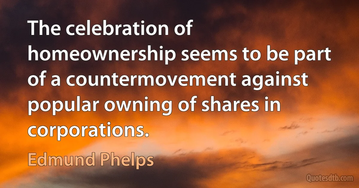 The celebration of homeownership seems to be part of a countermovement against popular owning of shares in corporations. (Edmund Phelps)