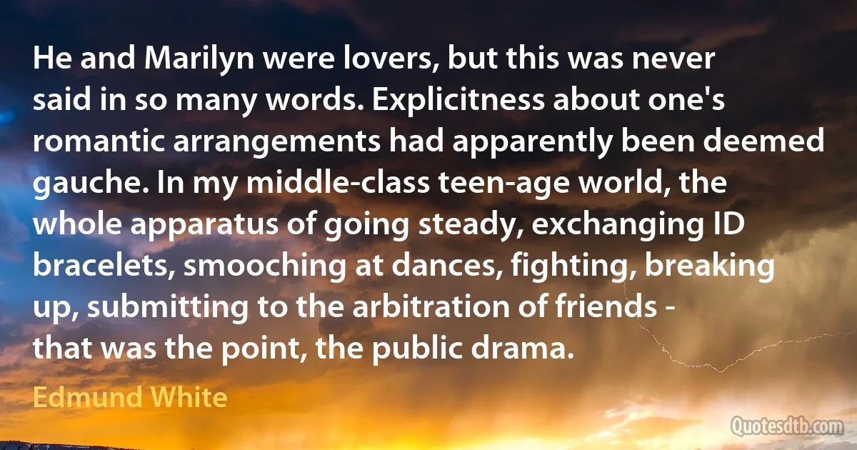 He and Marilyn were lovers, but this was never said in so many words. Explicitness about one's romantic arrangements had apparently been deemed gauche. In my middle-class teen-age world, the whole apparatus of going steady, exchanging ID bracelets, smooching at dances, fighting, breaking up, submitting to the arbitration of friends - that was the point, the public drama. (Edmund White)
