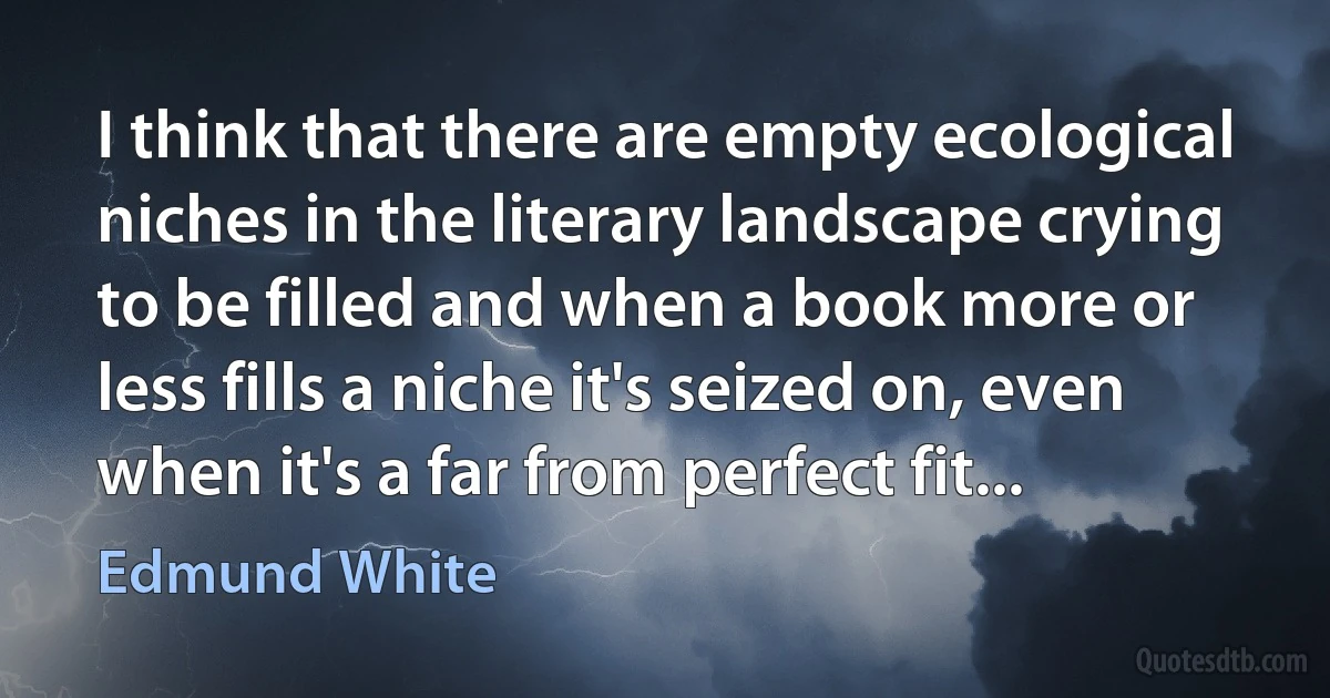 I think that there are empty ecological niches in the literary landscape crying to be filled and when a book more or less fills a niche it's seized on, even when it's a far from perfect fit... (Edmund White)