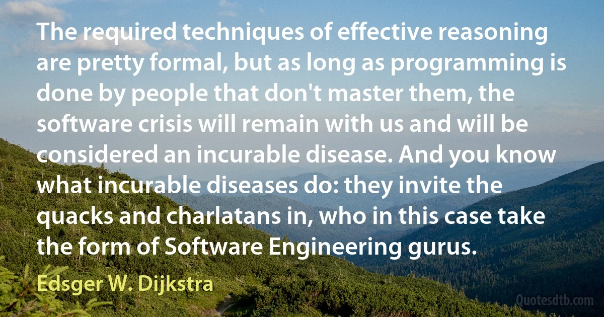 The required techniques of effective reasoning are pretty formal, but as long as programming is done by people that don't master them, the software crisis will remain with us and will be considered an incurable disease. And you know what incurable diseases do: they invite the quacks and charlatans in, who in this case take the form of Software Engineering gurus. (Edsger W. Dijkstra)